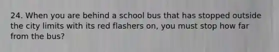 24. When you are behind a school bus that has stopped outside the city limits with its red flashers on, you must stop how far from the bus?