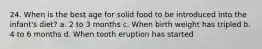 24. When is the best age for solid food to be introduced into the infant's diet? a. 2 to 3 months c. When birth weight has tripled b. 4 to 6 months d. When tooth eruption has started