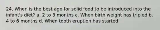 24. When is the best age for solid food to be introduced into the infant's diet? a. 2 to 3 months c. When birth weight has tripled b. 4 to 6 months d. When tooth eruption has started