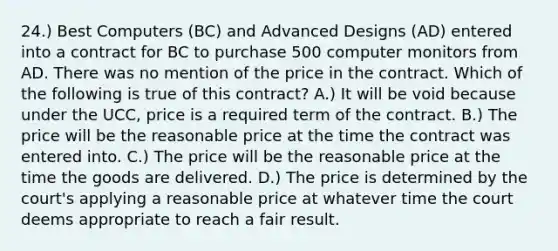 24.) Best Computers (BC) and Advanced Designs (AD) entered into a contract for BC to purchase 500 computer monitors from AD. There was no mention of the price in the contract. Which of the following is true of this contract? A.) It will be void because under the UCC, price is a required term of the contract. B.) The price will be the reasonable price at the time the contract was entered into. C.) The price will be the reasonable price at the time the goods are delivered. D.) The price is determined by the court's applying a reasonable price at whatever time the court deems appropriate to reach a fair result.