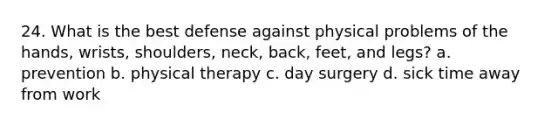 24. What is the best defense against physical problems of the hands, wrists, shoulders, neck, back, feet, and legs? a. prevention b. physical therapy c. day surgery d. sick time away from work