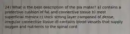 24) What is the best description of the pia mater? a) contains a protective cushion of fat and connective tissue b) most superficial meninx c) thick strong layer composed of dense, irregular connective tissue d) contains blood vessels that supply oxygen and nutrients to the spinal cord