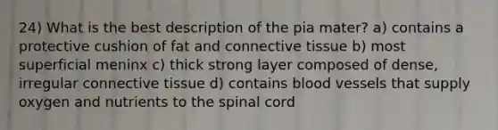 24) What is the best description of the pia mater? a) contains a protective cushion of fat and connective tissue b) most superficial meninx c) thick strong layer composed of dense, irregular connective tissue d) contains blood vessels that supply oxygen and nutrients to the spinal cord