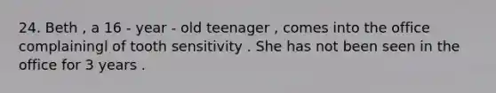 24. Beth , a 16 - year - old teenager , comes into the office complainingl of tooth sensitivity . She has not been seen in the office for 3 years .