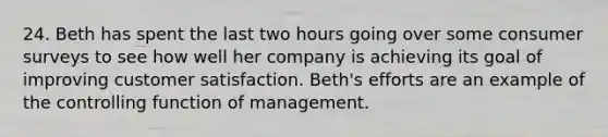 24. Beth has spent the last two hours going over some consumer surveys to see how well her company is achieving its goal of improving customer satisfaction. Beth's efforts are an example of the controlling function of management.