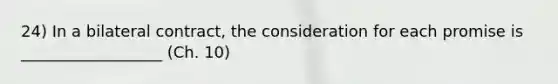 24) In a bilateral contract, the consideration for each promise is __________________ (Ch. 10)