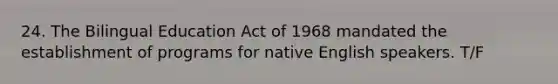 24. The Bilingual Education Act of 1968 mandated the establishment of programs for native English speakers. T/F