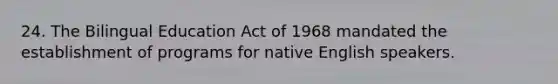 24. The Bilingual Education Act of 1968 mandated the establishment of programs for native English speakers.