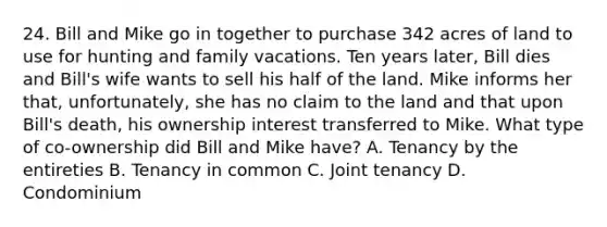 24. Bill and Mike go in together to purchase 342 acres of land to use for hunting and family vacations. Ten years later, Bill dies and Bill's wife wants to sell his half of the land. Mike informs her that, unfortunately, she has no claim to the land and that upon Bill's death, his ownership interest transferred to Mike. What type of co-ownership did Bill and Mike have? A. Tenancy by the entireties B. Tenancy in common C. Joint tenancy D. Condominium