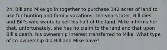 24. Bill and Mike go in together to purchase 342 acres of land to use for hunting and family vacations. Ten years later, Bill dies and Bill's wife wants to sell his half of the land. Mike informs her that, unfortunately, she has no claim to the land and that upon Bill's death, his ownership interest transferred to Mike. What type of co-ownership did Bill and Mike have?