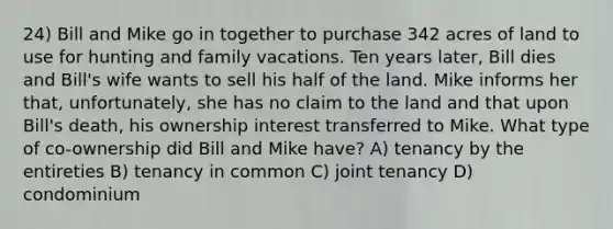 24) Bill and Mike go in together to purchase 342 acres of land to use for hunting and family vacations. Ten years later, Bill dies and Bill's wife wants to sell his half of the land. Mike informs her that, unfortunately, she has no claim to the land and that upon Bill's death, his ownership interest transferred to Mike. What type of co-ownership did Bill and Mike have? A) tenancy by the entireties B) tenancy in common C) joint tenancy D) condominium