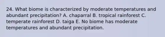 24. What biome is characterized by moderate temperatures and abundant precipitation? A. chaparral B. tropical rainforest C. temperate rainforest D. taiga E. No biome has moderate temperatures and abundant precipitation.