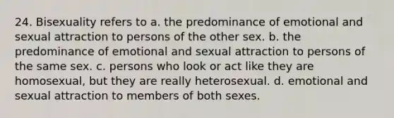 24. Bisexuality refers to a. the predominance of emotional and sexual attraction to persons of the other sex. b. the predominance of emotional and sexual attraction to persons of the same sex. c. persons who look or act like they are homosexual, but they are really heterosexual. d. emotional and sexual attraction to members of both sexes.