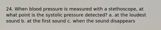 24. When blood pressure is measured with a stethoscope, at what point is the systolic pressure detected? a. at the loudest sound b. at the first sound c. when the sound disappears