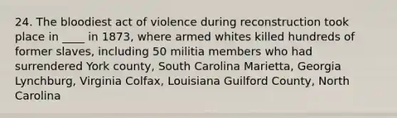 24. <a href='https://www.questionai.com/knowledge/k7oXMfj7lk-the-blood' class='anchor-knowledge'>the blood</a>iest act of violence during reconstruction took place in ____ in 1873, where armed whites killed hundreds of former slaves, including 50 militia members who had surrendered York county, South Carolina Marietta, Georgia Lynchburg, Virginia Colfax, Louisiana Guilford County, North Carolina