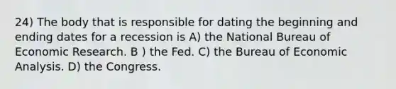 24) The body that is responsible for dating the beginning and ending dates for a recession is A) the National Bureau of Economic Research. B ) the Fed. C) the Bureau of Economic Analysis. D) the Congress.