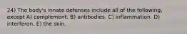 24) The body's innate defenses include all of the following, except A) complement. B) antibodies. C) inflammation. D) interferon. E) the skin.