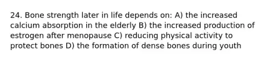 24. Bone strength later in life depends on: A) the increased calcium absorption in the elderly B) the increased production of estrogen after menopause C) reducing physical activity to protect bones D) the formation of dense bones during youth