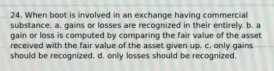 24. When boot is involved in an exchange having commercial substance. a. gains or losses are recognized in their entirely. b. a gain or loss is computed by comparing the fair value of the asset received with the fair value of the asset given up. c. only gains should be recognized. d. only losses should be recognized.