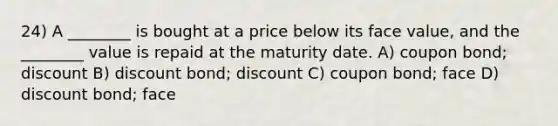 24) A ________ is bought at a price below its face value, and the ________ value is repaid at the maturity date. A) coupon bond; discount B) discount bond; discount C) coupon bond; face D) discount bond; face