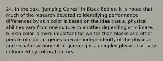 24. In the box, "Jumping Genes" in Black Bodies, it is noted that much of the research devoted to identifying performance differences by skin color is based on the idea that a. physical abilities vary from one culture to another depending on climate. b. skin color is more important for whites than blacks and other people of color. c. genes operate independently of the physical and social environment. d. jumping is a complex physical activity influenced by cultural factors.