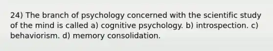 24) The branch of psychology concerned with the scientific study of the mind is called a) cognitive psychology. b) introspection. c) behaviorism. d) memory consolidation.