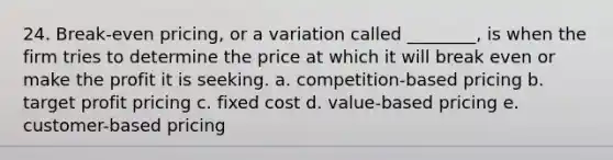 24. Break-even pricing, or a variation called ________, is when the firm tries to determine the price at which it will break even or make the profit it is seeking. a. competition-based pricing b. target profit pricing c. fixed cost d. value-based pricing e. customer-based pricing