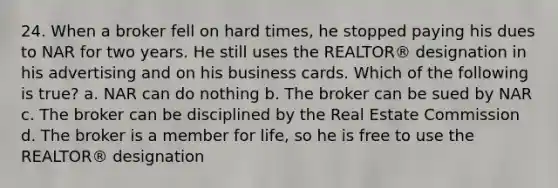 24. When a broker fell on hard times, he stopped paying his dues to NAR for two years. He still uses the REALTOR® designation in his advertising and on his business cards. Which of the following is true? a. NAR can do nothing b. The broker can be sued by NAR c. The broker can be disciplined by the Real Estate Commission d. The broker is a member for life, so he is free to use the REALTOR® designation