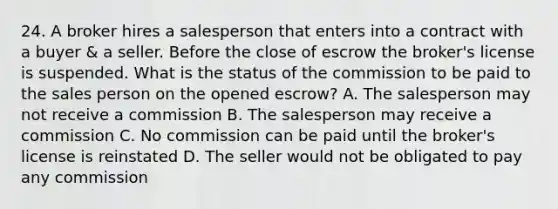 24. A broker hires a salesperson that enters into a contract with a buyer & a seller. Before the close of escrow the broker's license is suspended. What is the status of the commission to be paid to the sales person on the opened escrow? A. The salesperson may not receive a commission B. The salesperson may receive a commission C. No commission can be paid until the broker's license is reinstated D. The seller would not be obligated to pay any commission