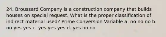 24. Broussard Company is a construction company that builds houses on special request. What is the proper classification of indirect material used? Prime Conversion Variable a. no no no b. no yes yes c. yes yes yes d. yes no no