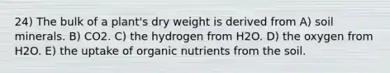 24) The bulk of a plant's dry weight is derived from A) soil minerals. B) CO2. C) the hydrogen from H2O. D) the oxygen from H2O. E) the uptake of organic nutrients from the soil.