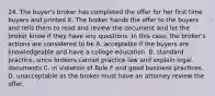 24. The buyer's broker has completed the offer for her first time buyers and printed it. The broker hands the offer to the buyers and tells them to read and review the document and let the broker know if they have any questions. In this case, the broker's actions are considered to be A. acceptable if the buyers are knowledgeable and have a college education. B. standard practice, since brokers cannot practice law and explain legal documents C. in violation of Rule F and good business practices. D. unacceptable as the broker must have an attorney review the offer.