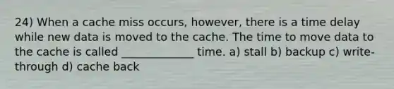 24) When a cache miss occurs, however, there is a time delay while new data is moved to the cache. The time to move data to the cache is called _____________ time. a) stall b) backup c) write-through d) cache back