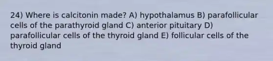 24) Where is calcitonin made? A) hypothalamus B) parafollicular cells of the parathyroid gland C) anterior pituitary D) parafollicular cells of the thyroid gland E) follicular cells of the thyroid gland