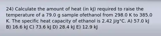 24) Calculate the amount of heat (in kJ) required to raise the temperature of a 79.0 g sample ofethanol from 298.0 K to 385.0 K. The specific heat capacity of ethanol is 2.42 J/g°C. A) 57.0 kJ B) 16.6 kJ C) 73.6 kJ D) 28.4 kJ E) 12.9 kJ