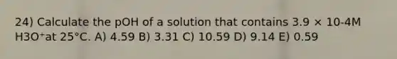 24) Calculate the pOH of a solution that contains 3.9 × 10-4M H3O⁺at 25°C. A) 4.59 B) 3.31 C) 10.59 D) 9.14 E) 0.59