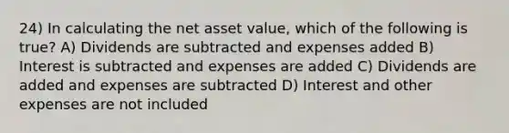 24) In calculating the net asset value, which of the following is true? A) Dividends are subtracted and expenses added B) Interest is subtracted and expenses are added C) Dividends are added and expenses are subtracted D) Interest and other expenses are not included