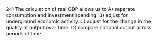 24) The calculation of real GDP allows us to A) separate consumption and investment spending. B) adjust for underground economic activity. C) adjust for the change in the quality of output over time. D) compare national output across periods of time.