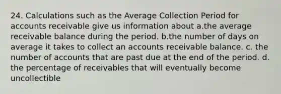 24. Calculations such as the Average Collection Period for accounts receivable give us information about а.the average receivable balance during the period. b.the number of days on average it takes to collect an accounts receivable balance. c. the number of accounts that are past due at the end of the period. d. the percentage of receivables that will eventually become uncollectible