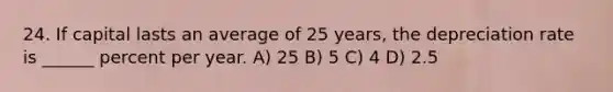 24. If capital lasts an average of 25 years, the depreciation rate is ______ percent per year. A) 25 B) 5 C) 4 D) 2.5