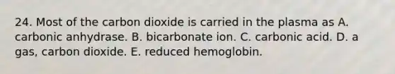 24. Most of the carbon dioxide is carried in the plasma as A. carbonic anhydrase. B. bicarbonate ion. C. carbonic acid. D. a gas, carbon dioxide. E. reduced hemoglobin.