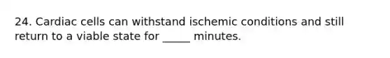 24. Cardiac cells can withstand ischemic conditions and still return to a viable state for _____ minutes.