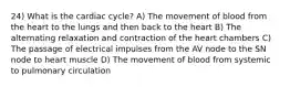 24) What is the cardiac cycle? A) The movement of blood from the heart to the lungs and then back to the heart B) The alternating relaxation and contraction of the heart chambers C) The passage of electrical impulses from the AV node to the SN node to heart muscle D) The movement of blood from systemic to pulmonary circulation