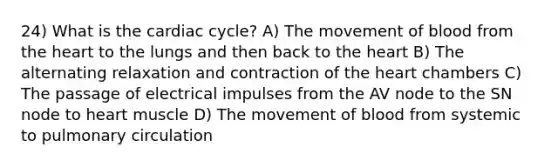 24) What is the cardiac cycle? A) The movement of blood from the heart to the lungs and then back to the heart B) The alternating relaxation and contraction of the heart chambers C) The passage of electrical impulses from the AV node to the SN node to heart muscle D) The movement of blood from systemic to pulmonary circulation