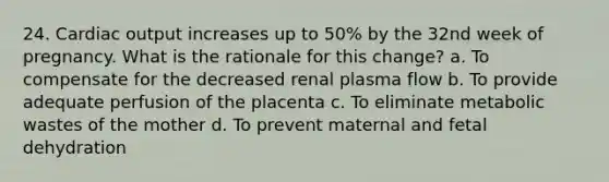 24. Cardiac output increases up to 50% by the 32nd week of pregnancy. What is the rationale for this change? a. To compensate for the decreased renal plasma flow b. To provide adequate perfusion of the placenta c. To eliminate metabolic wastes of the mother d. To prevent maternal and fetal dehydration