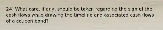 24) What care, if any, should be taken regarding the sign of the cash flows while drawing the timeline and associated cash flows of a coupon bond?