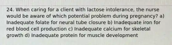 24. When caring for a client with lactose intolerance, the nurse would be aware of which potential problem during pregnancy? a) Inadequate folate for neural tube closure b) Inadequate iron for red blood cell production c) Inadequate calcium for skeletal growth d) Inadequate protein for muscle development