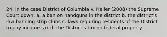 24. In the case District of Columbia v. Heller (2008) the Supreme Court down: a. a ban on handguns in the district b. the district's law banning strip clubs c. laws requiring residents of the District to pay income tax d. the District's tax on federal property