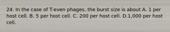 24. In the case of T-even phages, the burst size is about A. 1 per host cell. B. 5 per host cell. C. 200 per host cell. D.1,000 per host cell.