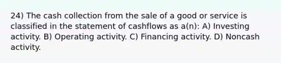 24) The cash collection from the sale of a good or service is classified in the statement of cashflows as a(n): A) Investing activity. B) Operating activity. C) Financing activity. D) Noncash activity.